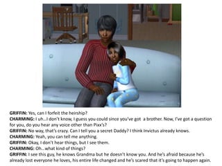 GRIFFIN: Yes, can I forfeit the heirship?CHARMING: I uh…I don’t know, I guess you could since you’ve got  a brother. Now, I’ve got a question for you, do you hear any voice other than Pixx’s?GRIFFIN: No way, that’s crazy. Can I tell you a secret Daddy?I think Invictus already knows.CHARMING: Yeah, you can tell me anything.GRIFFIN: Okay, I don’t hear things, but I see them. CHARMING: Oh…what kind of things?GRIFFIN: I see this guy, he knows Grandma but he doesn’t know you. And he’s afraid because he’s already lost everyone he loves, his entire life changed and he’s scared that it’s going to happen again.