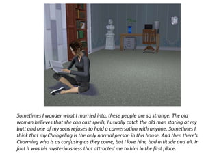 Sometimes I wonder what I married into, these people are so strange. The old woman believes that she can cast spells, I usually catch the old man staring at my butt and one of my sons refuses to hold a conversation with anyone. Sometimes I think that my Changeling is the only normal person in this house. And then there’s Charming who is as confusing as they come, but I love him, bad attitude and all. In fact it was his mysteriousness that attracted me to him in the first place. 