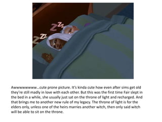 Awwwwwwww…cute prone picture. It’s kinda cute how even after sims get old they’re still madly in love with each other. But this was the first time Fair slept in the bed in a while, she usually just sat on the throne of light and recharged. And that brings me to another new rule of my legacy. The throne of light is for the elders only, unless one of the heirs marries another witch, then only said witch will be able to sit on the throne.