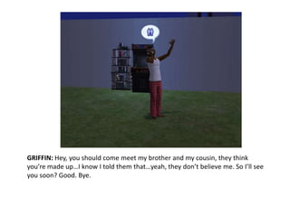 GRIFFIN: Hey, you should come meet my brother and my cousin, they think you’re made up…I know I told them that…yeah, they don’t believe me. So I’ll see you soon? Good. Bye. 