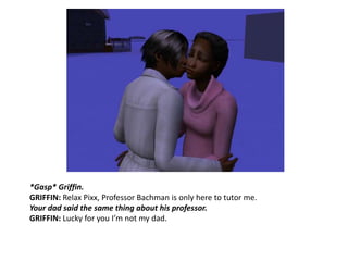 *Gasp* Griffin.GRIFFIN: Relax Pixx, Professor Bachman is only here to tutor me.Your dad said the same thing about his professor.GRIFFIN: Lucky for you I’m not my dad.