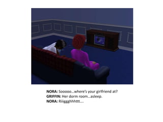 NORA: Sooooo…where’s your girlfriend at?GRIFFIN: Her dorm room…asleep.NORA: Riiiggghhhttt….