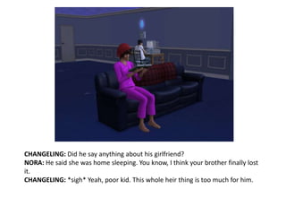 CHANGELING: Did he say anything about his girlfriend?NORA: He said she was home sleeping. You know, I think your brother finally lost it.CHANGELING: *sigh* Yeah, poor kid. This whole heir thing is too much for him.