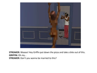 STREAKER: Woooo! Hey Griffin put down the pizza and take a bite out of this.GRIFFIN: Oh my…STREAKER: Don’t you wanna be married to this?