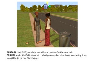 BARBARA: Hey Griff, your brother tells me that you’re the new heir.GRIFFIN: Yeah…that’s kinda what I called you over here for. I was wondering if you would like to be our Placeholder.