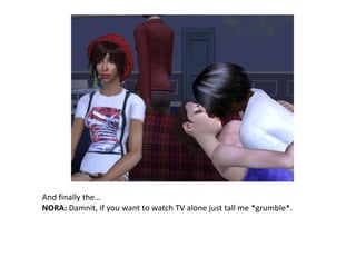 And finally the…NORA: Damnit, if you want to watch TV alone just tall me *grumble*.