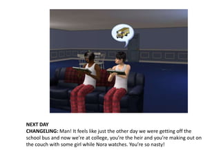 NEXT DAYCHANGELING: Man! It feels like just the other day we were getting off the school bus and now we’re at college, you’re the heir and you’re making out on the couch with some girl while Nora watches. You’re so nasty!