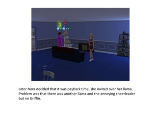 Later Nora decided that it was payback time, she invited over her llama. Problem was that there was another llama and the annoying cheerleader but no Griffin.