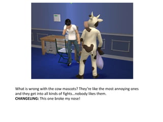 What is wrong with the cow mascots? They’re like the most annoying ones and they get into all kinds of fights…nobody likes them.CHANGELING: This one broke my nose!