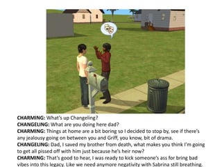 CHARMING: What’s up Changeling?CHANGELING: What are you doing here dad?CHARMING: Things at home are a bit boring so I decided to stop by, see if there’s any jealousy going on between you and Griff, you know, bit of drama.CHANGELING: Dad, I saved my brother from death, what makes you think I’m going to get all pissed off with him just because he’s heir now?CHARMING: That’s good to hear, I was ready to kick someone’s ass for bring bad vibes into this legacy. Like we need anymore negativity with Sabrina still breathing.