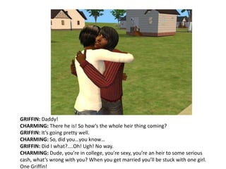 GRIFFIN: Daddy!CHARMING: There he is! So how’s the whole heir thing coming?GRIFFIN: It’s going pretty well.CHARMING: So, did you…you know…GRIFFIN: Did I what?....Oh! Ugh! No way.CHARMING: Dude, you’re in college, you’re sexy, you’re an heir to some serious cash, what’s wrong with you? When you get married you’ll be stuck with one girl. One Griffin! 