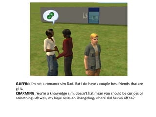 GRIFFIN: I’m not a romance sim Dad. But I do have a couple best friends that are girls.CHARMING: You’re a knowledge sim, doesn’t hat mean you should be curious or something. Oh well, my hope rests on Changeling, where did he run off to?