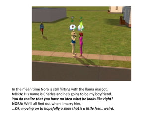 In the mean time Nora is still flirting with the llama mascot.NORA: His name is Charles and he’s going to be my boyfriend.You do realize that you have no idea what he looks like right?NORA: We’ll all find out when I marry him.…Ok, moving on to hopefully a slide that is a little less…weird.