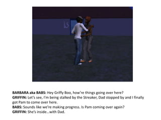 BARBARA aka BABS: Hey Griffy Boo, how’re things going over here?GRIFFIN: Let’s see, I’m being stalked by the Streaker, Dad stopped by and I finally got Pam to come over here.BABS: Sounds like we’re making progress. Is Pam coming over again?GRIFFIN: She’s inside…with Dad.