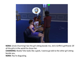 NORA: Uncle Charming! See the girl sitting beside me, she’s Griffin’s girlfriend. Of all the girls in the world he chose her.CHARMING: Really? She looks like a geek, I wanna go talk to the other girl sitting beside you.NORA: You’re disgusting.