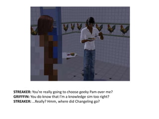 STREAKER: You’re really going to choose geeky Pam over me?GRIFFFIN: You do know that I’m a knowledge sim too right?STREAKER: …Really? Hmm, where did Changeling go?