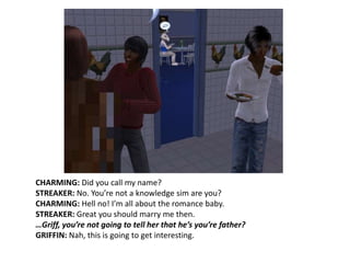 CHARMING: Did you call my name?STREAKER: No. You’re not a knowledge sim are you?CHARMING: Hell no! I’m all about the romance baby.STREAKER: Great you should marry me then.…Griff, you’re not going to tell her that he’s you’re father?GRIFFIN: Nah, this is going to get interesting.