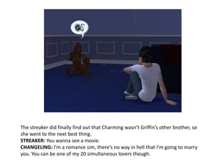 The streaker did finally find out that Charming wasn’t Griffin’s other brother, so she went to the next best thing.STREAKER: You wanna see a movie.CHANGELING: I’m a romance sim, there’s no way in hell that I’m going to marry you. You can be one of my 20 simultaneous lovers though.
