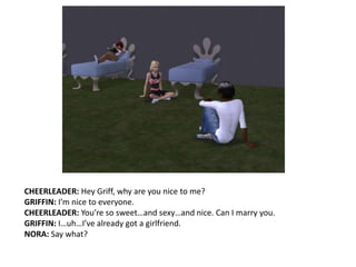 CHEERLEADER: Hey Griff, why are you nice to me?GRIFFIN: I’m nice to everyone.CHEERLEADER: You’re so sweet…and sexy…and nice. Can I marry you.GRIFFIN: I…uh…I’ve already got a girlfriend.NORA: Say what? 