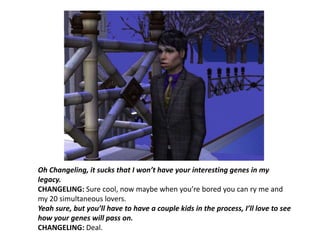 Oh Changeling, it sucks that I won’t have your interesting genes in my legacy.CHANGELING: Sure cool, now maybe when you’re bored you can ry me and my 20 simultaneous lovers.Yeah sure, but you’ll have to have a couple kids in the process, I’ll love to see how your genes will pass on.CHANGELING: Deal.