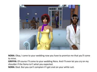 NORA: Okay, I came to your wedding now you have to promise me that you’ll come to mine.GRIFFIN: Of course I’ll come to your wedding Nora. And I’ll even let you cry on my shoulder if the llama isn’t what you expected.NORA: Deal. But you can’t complain if I get snot on your white suit.