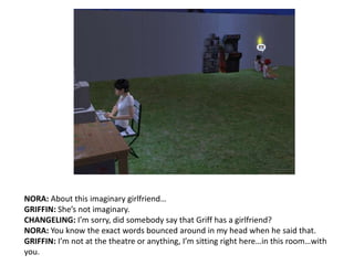 NORA: About this imaginary girlfriend…GRIFFIN: She’s not imaginary.CHANGELING: I’m sorry, did somebody say that Griff has a girlfriend?NORA: You know the exact words bounced around in my head when he said that.GRIFFIN: I’m not at the theatre or anything, I’m sitting right here…in this room…with you.