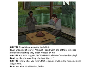 GRIFFIN: So, what are we going to do first.PAM: Shopping of course. Although I don’t want one of those kimonos everyone is wearing, they’ll look hideous on me. GRIFFIN: You want to go to the Tea Festival when we’re done shopping?PAM: No, there’s something else I want to try?GRIFFIN: I know what you mean, that zen garden was calling my name since we got here.PAM: Not what I had in mind Griffin.