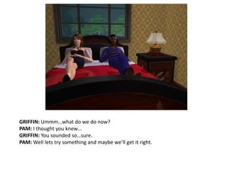 GRIFFIN: Ummm…what do we do now?PAM: I thought you knew…GRIFFIN: You sounded so…sure.PAM: Well lets try something and maybe we’ll get it right.