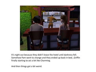 It’s night out because they didn’t leave the hotel until darkness fell. Somehow Pam went to change and they ended up back in bed…Griffin finally starting to act a bit like Charming. And then things got a bit weird.