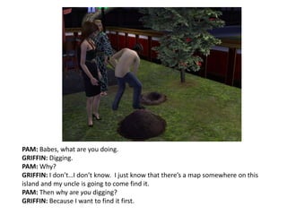 PAM: Babes, what are you doing.GRIFFIN: Digging.PAM: Why?GRIFFIN: I don’t…I don’t know.  I just know that there’s a map somewhere on this island and my uncle is going to come find it.PAM: Then why are you digging?GRIFFIN: Because I want to find it first.
