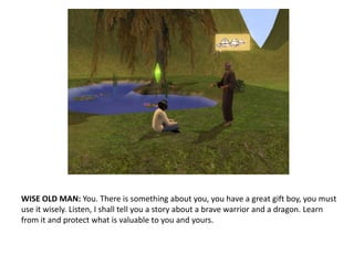 WISE OLD MAN: You. There is something about you, you have a great gift boy, you must use it wisely. Listen, I shall tell you a story about a brave warrior and a dragon. Learn from it and protect what is valuable to you and yours.
