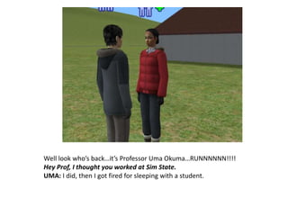 Well look who’s back…it’s Professor Uma Okuma…RUNNNNNN!!!!Hey Prof, I thought you worked at Sim State.UMA: I did, then I got fired for sleeping with a student.