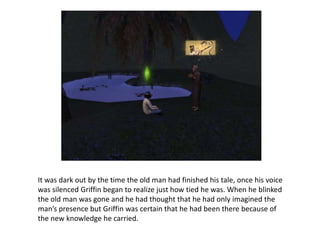 It was dark out by the time the old man had finished his tale, once his voice was silenced Griffin began to realize just how tied he was. When he blinked the old man was gone and he had thought that he had only imagined the man’s presence but Griffin was certain that he had been there because of the new knowledge he carried. 