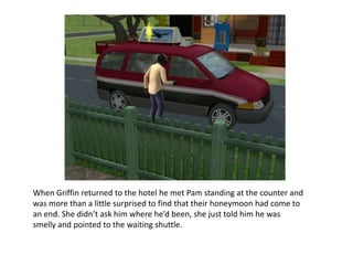 When Griffin returned to the hotel he met Pam standing at the counter and was more than a little surprised to find that their honeymoon had come to an end. She didn’t ask him where he’d been, she just told him he was smelly and pointed to the waiting shuttle. 