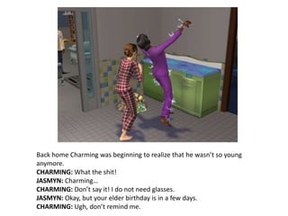 Back home Charming was beginning to realize that he wasn’t so young anymore. CHARMING: What the shit!JASMYN: Charming…CHARMING: Don’t say it! I do not need glasses.JASMYN: Okay, but your elder birthday is in a few days.CHARMING: Ugh, don’t remind me.