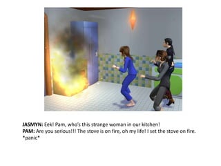 JASMYN: Eek!Pam, who’s this strange woman in our kitchen!PAM: Are you serious!!! The stove is on fire, oh my life! I set the stove on fire. *panic*