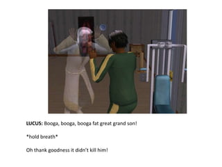 LUCUS: Booga, booga, booga fat great grand son!*hold breath*Oh thank goodness it didn’t kill him!