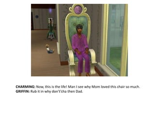 CHARMING: Now, this is the life! Man I see why Mom loved this chair so much.GRIFFIN: Rub it in why don’t’cha then Dad.