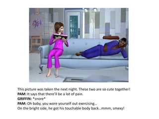 This picture was taken the next night. These two are so cute together!PAM: It says that there’ll be a lot of pain.GRIFFIN: *snore*PAM: Oh baby, you wore yourself out exercising…On the bright side, he got his touchable body back…mmm, smexy!