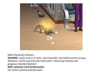 Meet Charming’s familiar…NAJHIME: I want to do it. Er hem…she’s beautiful, she stylish and oh so sassy. Welcome—all the way from the third realm—Charming’s familiar, the gorgeous, talented Najhime!Well, someone is full of themselves. Her name is pronounced Na-Jeem. 