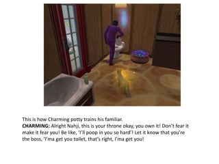 This is how Charming potty trains his familiar.CHARMING: Alright Nahji, this is your throne okay, you own it! Don’t fear it make it fear you! Be like, ‘I’ll poop in you so hard’! Let it know that you’re the boss, ‘I’ma get you toilet, that’s right, I’ma get you!