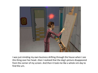 I was just minding my own business drifting through the house when I see this thing over her head…then I realized that the dog’s picture disappeared from the corner of my screen. And then it took me like a whole sim day to find the urn.