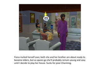 Fiona invited herself over, both she and her brother are about ready to become elders, but as spares go she’ll probably remain young and sexy until I decide to play her house. Sucks for poor Charming.