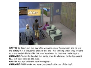 GRIFFIN: So Dad, I met this guy while we were on our honeymoon and he told me a story that is thousands of years old, and I was thinking that if they are able to preserve their history like that then we should do the same to the legacy.CHARMING: You’re the head of this family now, do whatever the hell you want to…I just want to sit on the chair.GRIFFIN: You don’t want to hear the legend?CHARMING: Will it make you leave me alone for the rest of the day?