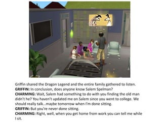 Griffin shared the Dragon Legend and the entire family gathered to listen.GRIFFIN: In conclusion, does anyone know Salem Spelman?CHARMING: Wait, Salem had something to do with you finding the old man didn’t he? You haven’t updated me on Salem since you went to college. We should really talk…maybe tomorrow when I’m done sitting.GRIFFIN: But you’re never done sitting.CHARMING: Right, well, when you get home from work you can tell me while I sit.