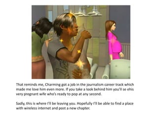 That reminds me, Charming got a job in the journalism career track which made me love him even more. If you take a look behind him you’ll se ehis very pregnant wife who’s ready to pop at any second. Sadly, this is where I’ll be leaving you. Hopefully I’ll be able to find a place with wireless internet and post a new chapter. 