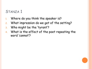 STANZA 1
1.   Where do you think the speaker is?
2.   What impression do we get of the setting?
3.   Who might be the ‘tyrant’?
4.   What is the effect of the poet repeating the
     word ‘cannot’?
 