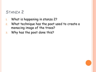 STANZA 2
1.   What is happening in stanza 2?
2.   What technique has the poet used to create a
     menacing image of the trees?
3.   Why has the poet done this?
 