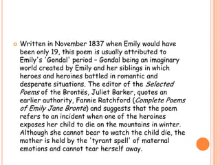    Written in November 1837 when Emily would have
    been only 19, this poem is usually attributed to
    Emily's 'Gondal' period – Gondal being an imaginary
    world created by Emily and her siblings in which
    heroes and heroines battled in romantic and
    desperate situations. The editor of the Selected
    Poems of the Brontës, Juliet Barker, quotes an
    earlier authority, Fannie Ratchford (Complete Poems
    of Emily Jane Brontë) and suggests that the poem
    refers to an incident when one of the heroines
    exposes her child to die on the mountains in winter.
    Although she cannot bear to watch the child die, the
    mother is held by the 'tyrant spell' of maternal
    emotions and cannot tear herself away.
 