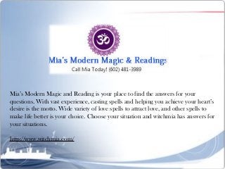 Mia’s Modern Magic and Reading is your place to find the answers for your
questions. With vast experience, casting spells and helping you achieve your heart’s
desire is the motto. Wide variety of love spells to attract love, and other spells to
make life better is your choice. Choose your situation and witchmia has answers for
your situations.
http://www.witchmia.com/
 
